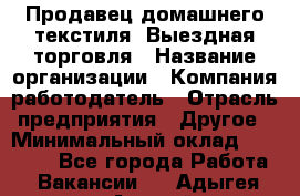 Продавец домашнего текстиля. Выездная торговля › Название организации ­ Компания-работодатель › Отрасль предприятия ­ Другое › Минимальный оклад ­ 17 000 - Все города Работа » Вакансии   . Адыгея респ.,Адыгейск г.